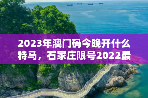 2023年澳门码今晚开什么特马，石家庄限号2022最新限号6月