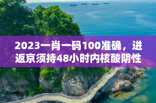 2023一肖一码100准确，进返京须持48小时内核酸阴性证明