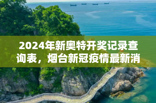 2024年新奥特开奖记录查询表，烟台新冠疫情最新消息
