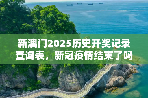 新澳门2025历史开奖记录查询表，新冠疫情结束了吗？最新消息揭晓