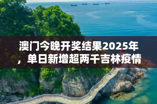 澳门今晚开奖结果2025年，单日新增超两千吉林疫情释疑