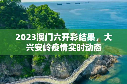2023澳门六开彩结果，大兴安岭疫情实时动态
