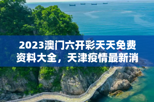 2023澳门六开彩天天免费资料大全，天津疫情最新消息中风险