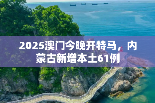 2025澳门今晚开特马，内蒙古新增本土61例