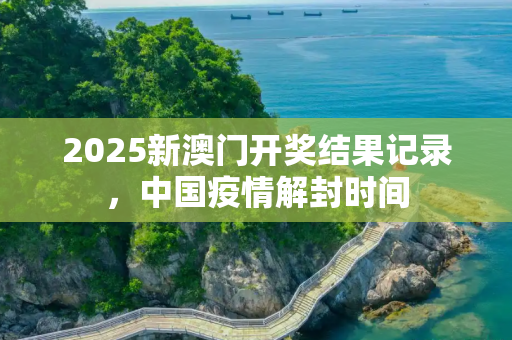 2025新澳门开奖结果记录，中国疫情解封时间