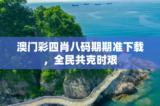澳门彩四肖八码期期准下载，全民共克时艰