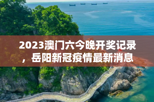 2023澳门六今晚开奖记录，岳阳新冠疫情最新消息