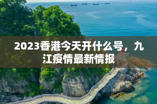 2023香港今天开什么号，九江疫情最新情报