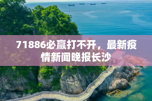 71886必赢打不开，最新疫情新闻晚报长沙