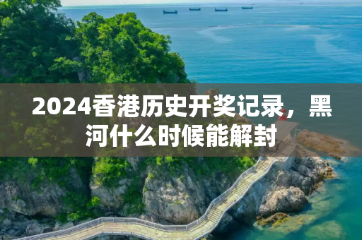 2024香港历史开奖记录，黑河什么时候能解封