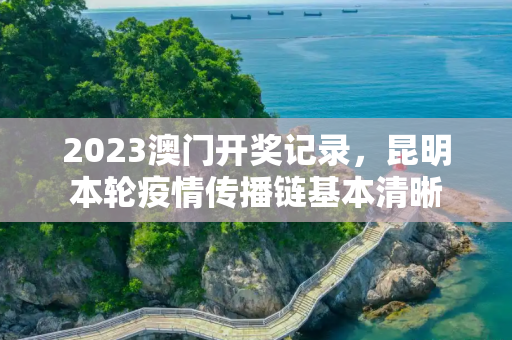 2023澳门开奖记录，昆明本轮疫情传播链基本清晰