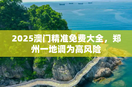 2025澳门精准免费大全，郑州一地调为高风险