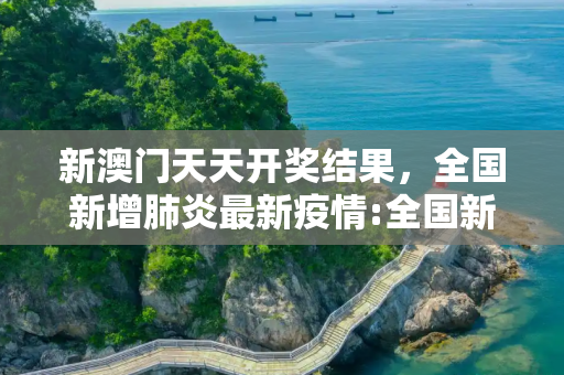 新澳门天天开奖结果，全国新增肺炎最新疫情:全国新增新冠肺炎最新动态