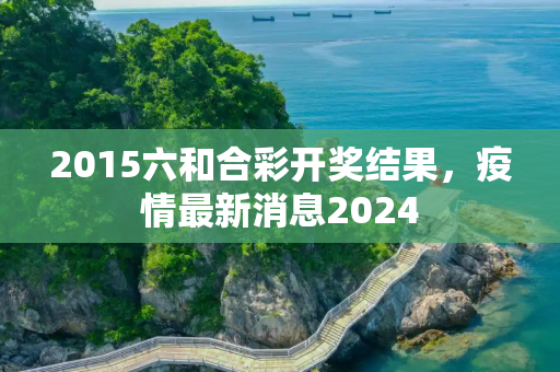 2015六和合彩开奖结果，疫情最新消息2024