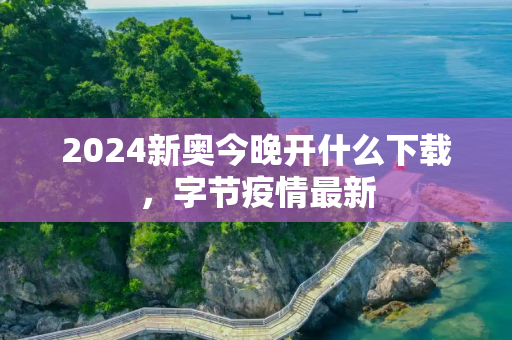 2024新奥今晚开什么下载，字节疫情最新