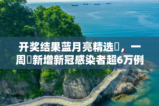 开奖结果蓝月亮精选枓，一周內新增新冠感染者超6万例