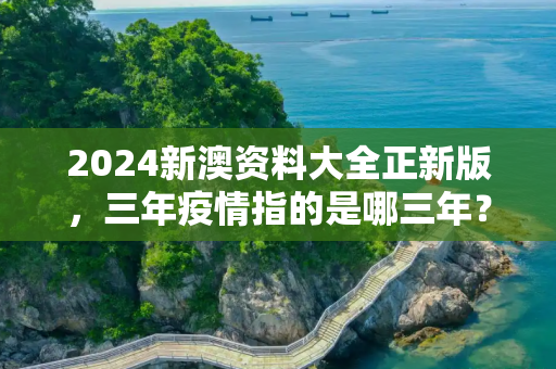 2024新澳资料大全正新版，三年疫情指的是哪三年？时间线回顾全球公共卫生挑战