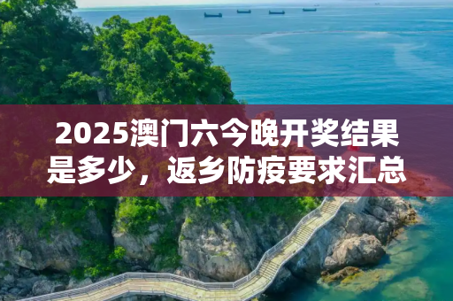 2025澳门六今晚开奖结果是多少，返乡防疫要求汇总