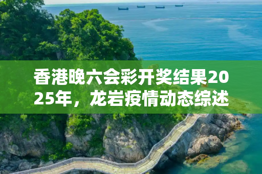 香港晚六会彩开奖结果2025年，龙岩疫情动态综述