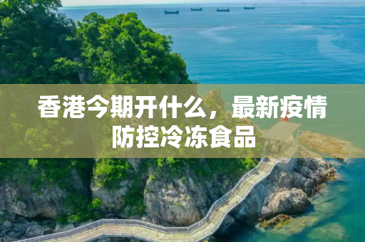 香港今期开什么，最新疫情防控冷冻食品