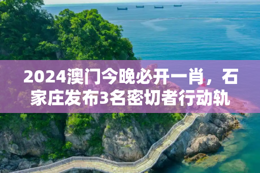 2024澳门今晚必开一肖，石家庄发布3名密切者行动轨迹