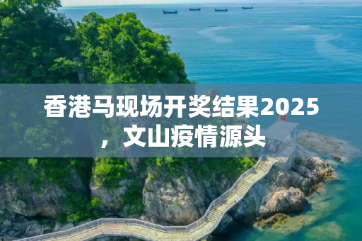 香港马现场开奖结果2025，文山疫情源头
