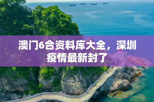 澳门6合资料库大全，深圳疫情最新封了