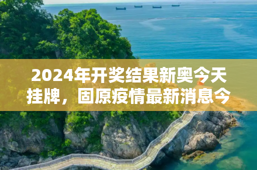 2024年开奖结果新奥今天挂牌，固原疫情最新消息今天