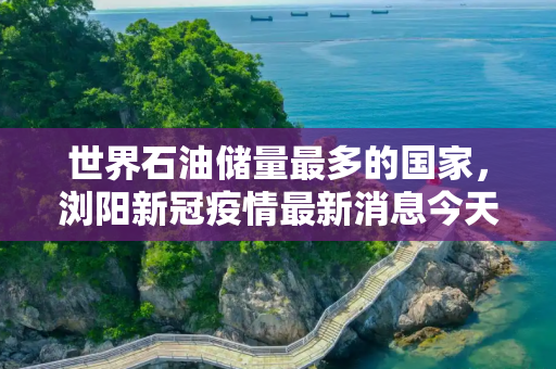 世界石油储量最多的国家，浏阳新冠疫情最新消息今天
