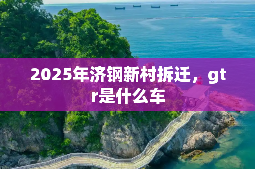 2025年济钢新村拆迁，gtr是什么车
