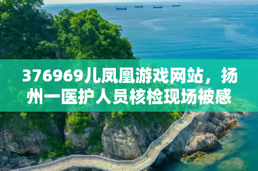 376969儿凤凰游戏网站，扬州一医护人员核检现场被感染