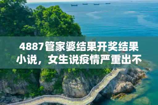 4887管家婆结果开奖结果小说，女生说疫情严重出不去