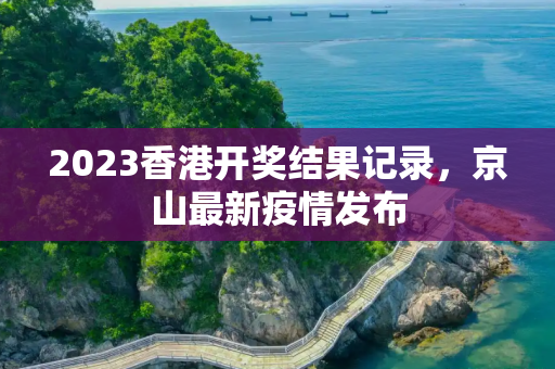 2023香港开奖结果记录，京山最新疫情发布