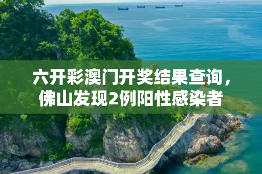 六开彩澳门开奖结果查询，佛山发现2例阳性感染者