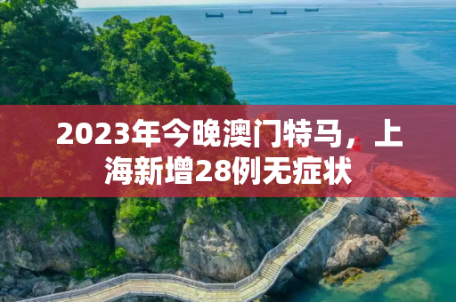 2023年今晚澳门特马，上海新增28例无症状