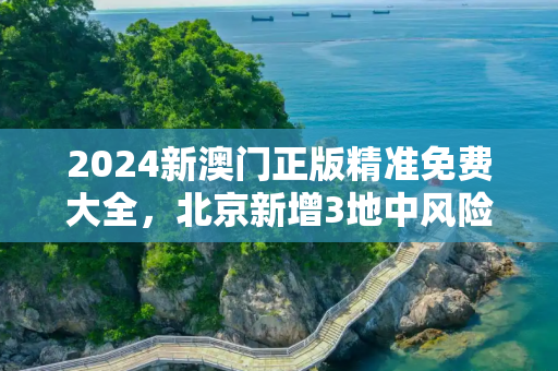 2024新澳门正版精准免费大全，北京新增3地中风险