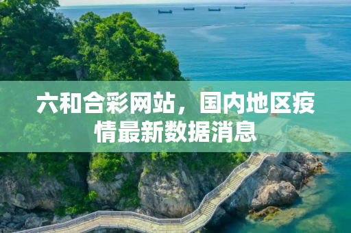 六和合彩网站，国内地区疫情最新数据消息