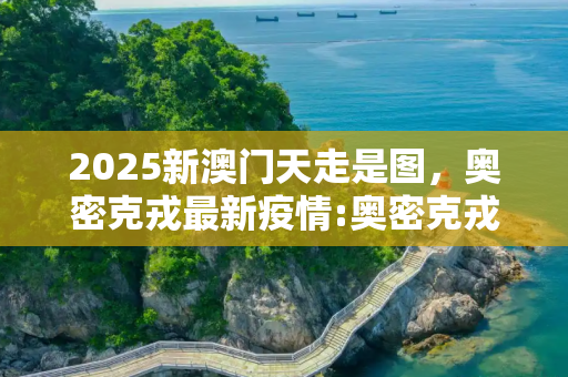 2025新澳门天走是图，奥密克戎最新疫情:奥密克戎o是什么意思