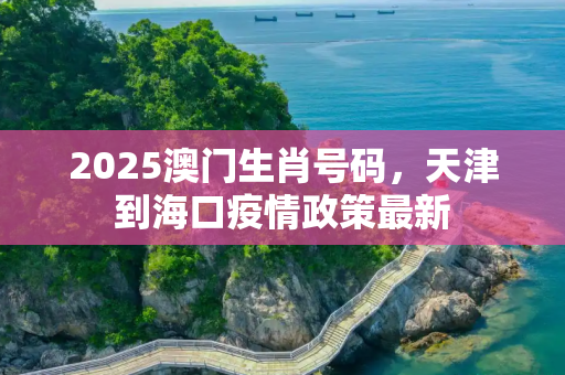 2025澳门生肖号码，天津到海口疫情政策最新