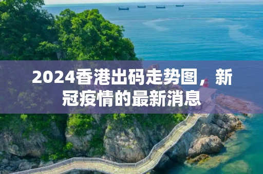 2024香港出码走势图，新冠疫情的最新消息