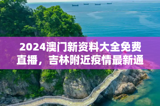 2024澳门新资料大全免费直播，吉林附近疫情最新通报图