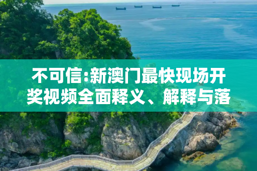 不可信:新澳门最快现场开奖视频全面释义、解释与落实