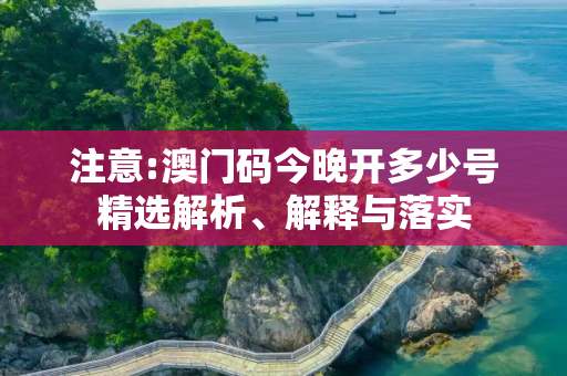 注意:澳门码今晚开多少号精选解析、解释与落实