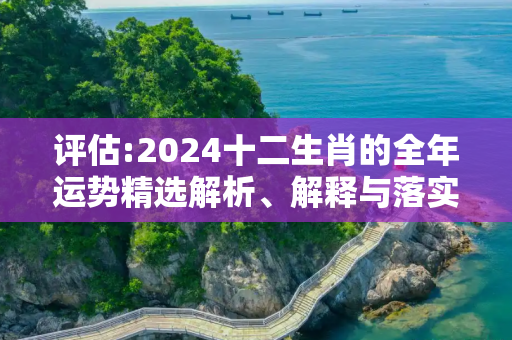 评估:2024十二生肖的全年运势精选解析、解释与落实