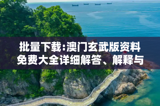 批量下载:澳门玄武版资料免费大全详细解答、解释与落实