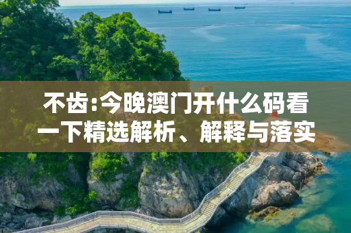 不齿:今晚澳门开什么码看一下精选解析、解释与落实
