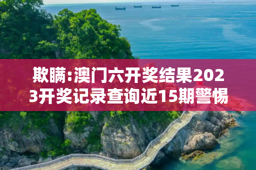 欺瞒:澳门六开奖结果2023开奖记录查询近15期警惕虚假宣传-全面释义