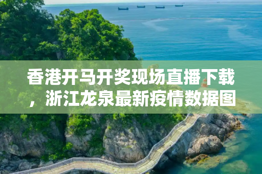 香港开马开奖现场直播下载，浙江龙泉最新疫情数据图
