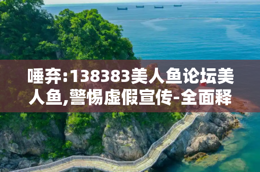 唾弃:138383美人鱼论坛美人鱼,警惕虚假宣传-全面释义