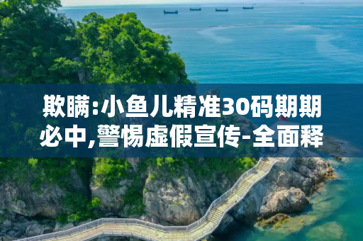 欺瞒:小鱼儿精准30码期期必中,警惕虚假宣传-全面释义、解释与落实